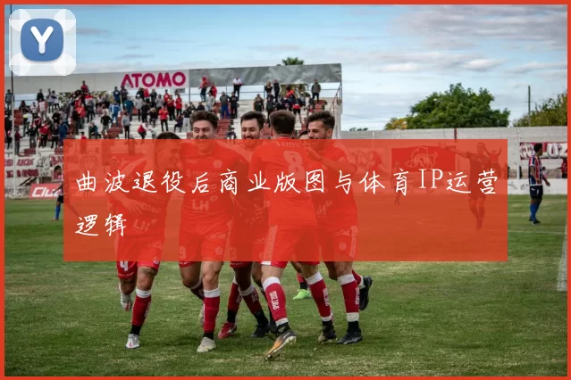 曲波退役后商业版图与体育IP运营逻辑