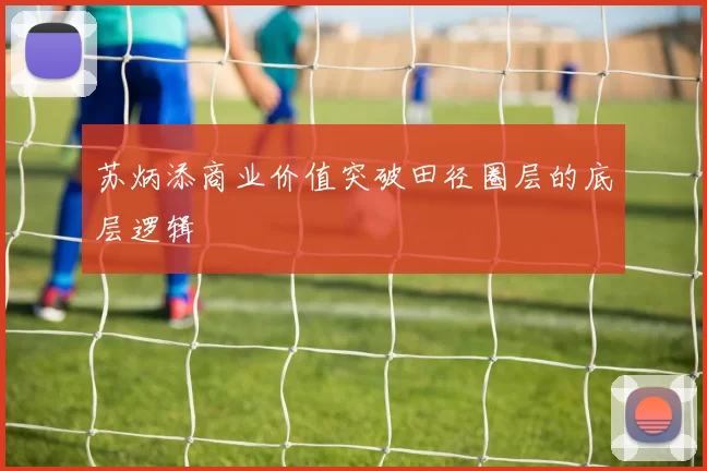 苏炳添商业价值突破田径圈层的底层逻辑