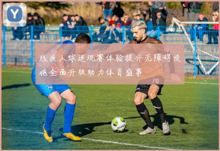 残疾人球迷观赛体验提升无障碍设施全面升级助力体育盛事