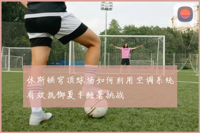 休斯顿穹顶球场如何利用空调系统有效抵御夏季酷暑挑战