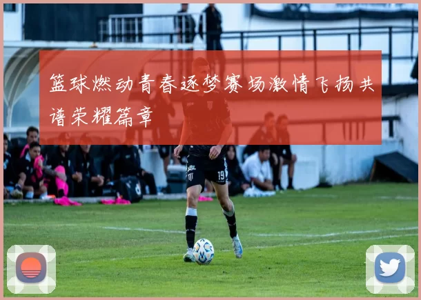 篮球燃动青春逐梦赛场激情飞扬共谱荣耀篇章