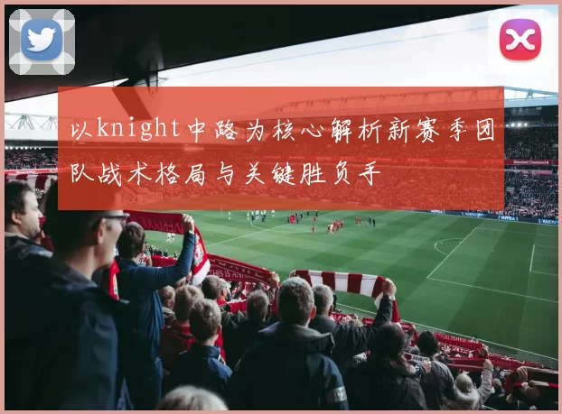 以knight中路为核心解析新赛季团队战术格局与关键胜负手