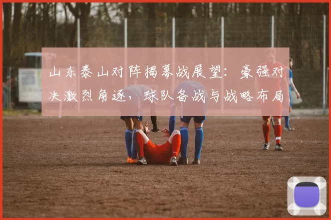 山东泰山对阵揭幕战展望：豪强对决激烈角逐，球队备战与战略布局分析