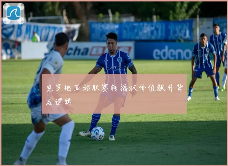 克罗地亚超联赛转播权价值飙升背后逻辑