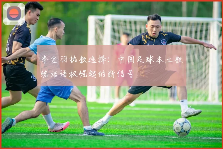 李金羽执教选择：中国足球本土教练话语权崛起的新信号