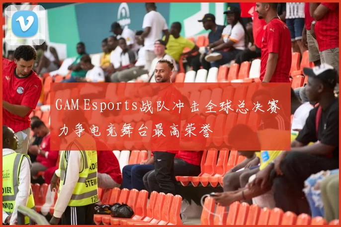 GAM Esports战队冲击全球总决赛 力争电竞舞台最高荣誉