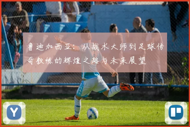 鲁迪加西亚：从战术大师到足球传奇教练的辉煌之路与未来展望