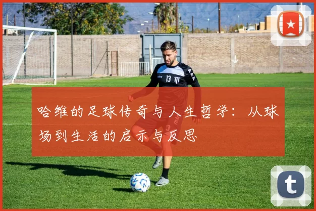 哈维的足球传奇与人生哲学：从球场到生活的启示与反思
