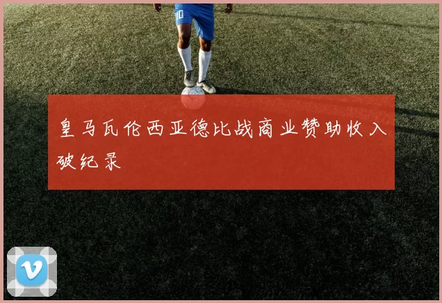 皇马瓦伦西亚德比战商业赞助收入破纪录