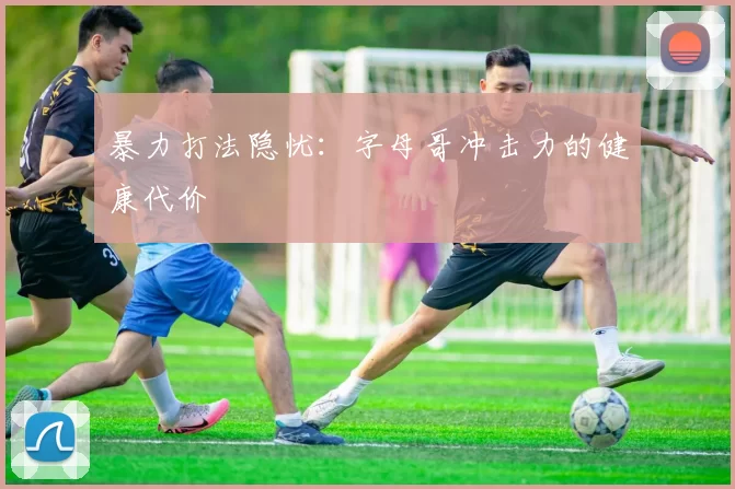 暴力打法隐忧：字母哥冲击力的健康代价