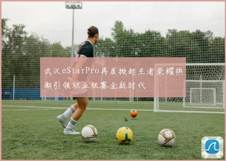 武汉eStarPro再度掀起王者荣耀热潮引领职业联赛全新时代