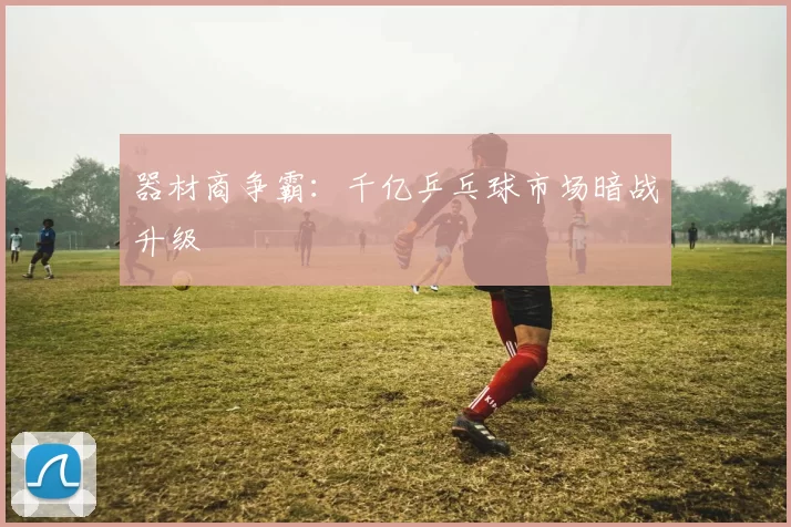 器材商争霸：千亿乒乓球市场暗战升级